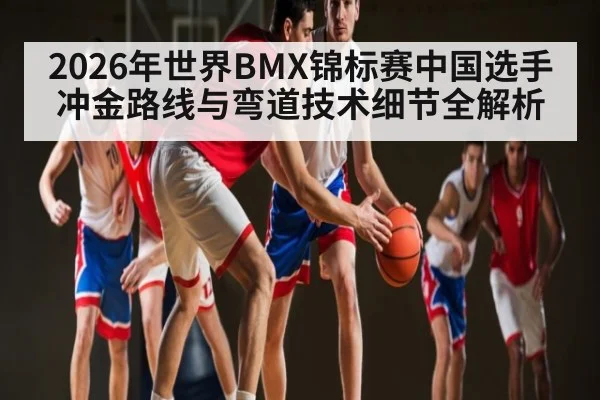 2026年世界BMX锦标赛中国选手冲金路线与弯道技术细节全解析